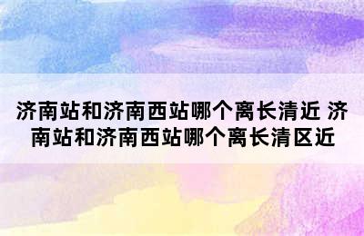 济南站和济南西站哪个离长清近 济南站和济南西站哪个离长清区近